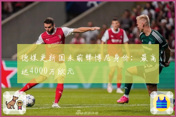 德媒更新国米前锋博尼身价：最高达4000万欧元