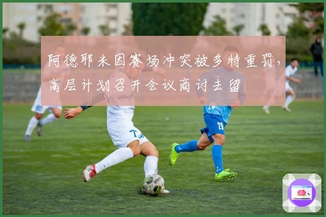 阿德耶米因赛场冲突被多特重罚，高层计划召开会议商讨去留